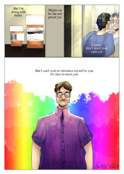 A comic page. Panel 1 shows prescription bottles: caption reads "But I'm doing a bit better." Panel 2 barely shows the young adult in a dark closet with just their eyes peeking out: caption reads "Might not be out and proud yet." Panel 3: The young adult, now in a soft cold blue shirt and with a grown-out mohawk dyed a dark blue looks at himself in the mirror and scowls: caption reads "I know that I don't look right yet." Panel 4: The young adult, an out trans man, stands presenting himself in a bisexual-color striped button-up with short-cut hair and a mustache while a flash of rainbow ink explodes behind him: caption reads "But I can't wait to introduce myself to you. It's nice to meet you." In the bottom right corner of the panel is the artist's signature and the date, reading as "Baker 2021".
