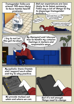 A comic page. Panel 1: A trans man sits on the floor of a bathroom, holding his legs and dissociating: text reads "Transgender folks are 70% more likely to have mental health problems." Panel 2: Lil buddy is on the ground and looking peeved as the narration continues: "And our experiences are less likely to be taken seriously. Folks say a lot of things to try to disparage transgender autistics." Disparaging comments in text bubbles are as follows: "Everyone's a little autistic!"; "You're not trans: you're just confused because you're autistic."; "Neurogender and autigender aren't even real things!" Panel 3: Lil buddy sits on a couch in a therapist's office, looking a bit defeated: text reads "I try not to let this get me down. My therapist and I discuss how to handle my complex feelings in mature and responsible ways." Panel 4: A hand holds a phone in a bulky case open to a discord chat server: text reads: "My autistic trans friends and I support each other and try to stay positive. We provide mutual aid when and where we can." Panel 5: The phone screen is dark: text continues: "But it's not enough. Things need to change."