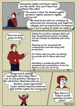 A comic page. Panel 1: A trans man in a gray room and wearing jeans, workout sneakers, a red hoodie and red beanie, and glasses looks at his phone and says "Disability rights and trans rights are the same. You can't have one without the other. The same is true for workers' rights, women's rights, and so on! We need to be able to continue to advocate for ourselves and fight for change, but we need allies to support us if we're going to make an impact." Panel 2: The trans guy points at a large billboard with printed listings and says "Here are some ways to help." The board says the following: "Voting for positive changes that will help marginalized people, including but not limited to disabled and trans people"; "Showing up for marginalized communities and marching with protestors"; "For those who are able, we willing to provide aid to those who need it"; "Standing in solidarity with other marginalized communities. A win for them is a win for all of us." Panel 3: A zoomed-out cartoon version of the trans man throws his fists in the air and shouts "Things won't change overnight, but I hope to live to see positive changes in the statistics that describe us. Autistic trans liberation! Fewer mental health problems! And better rights for everyone!" Panel 4: A close-up crop of the trans man just showing his bust shows his smiling face as he concludes the comic by saying "Now there's a future worth getting excited about." A note below the bubble in blocky handwriting reads "the end".